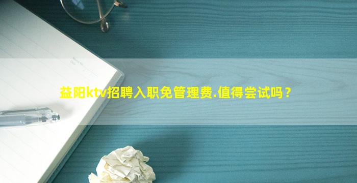 益阳ktv招聘入职免管理费.值得尝试吗？